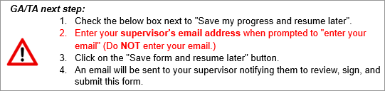 GA/TA NEXT STEP: 1.  Check the below box next to "Save my progress and resume later".   2.  Enter your supervisor's email address when prompted to "enter your email" (Do NOT enter your email.) 3. Click on the "Save form and resume later" button. 4. An email will be sent to your supervisor notifying them to review, sign, and submit this form.
