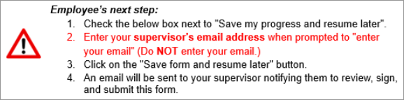 EMPLOYEE'S NEXT STEP: 1.  Check the below box next to "Save my progress and resume later".   2.  Enter your supervisor's email address when prompted to "enter your email" (Do NOT enter your email.) 3. Click on the "Save form and resume later" button. 4. An email will be sent to your supervisor notifying them to review, sign, and submit this form.